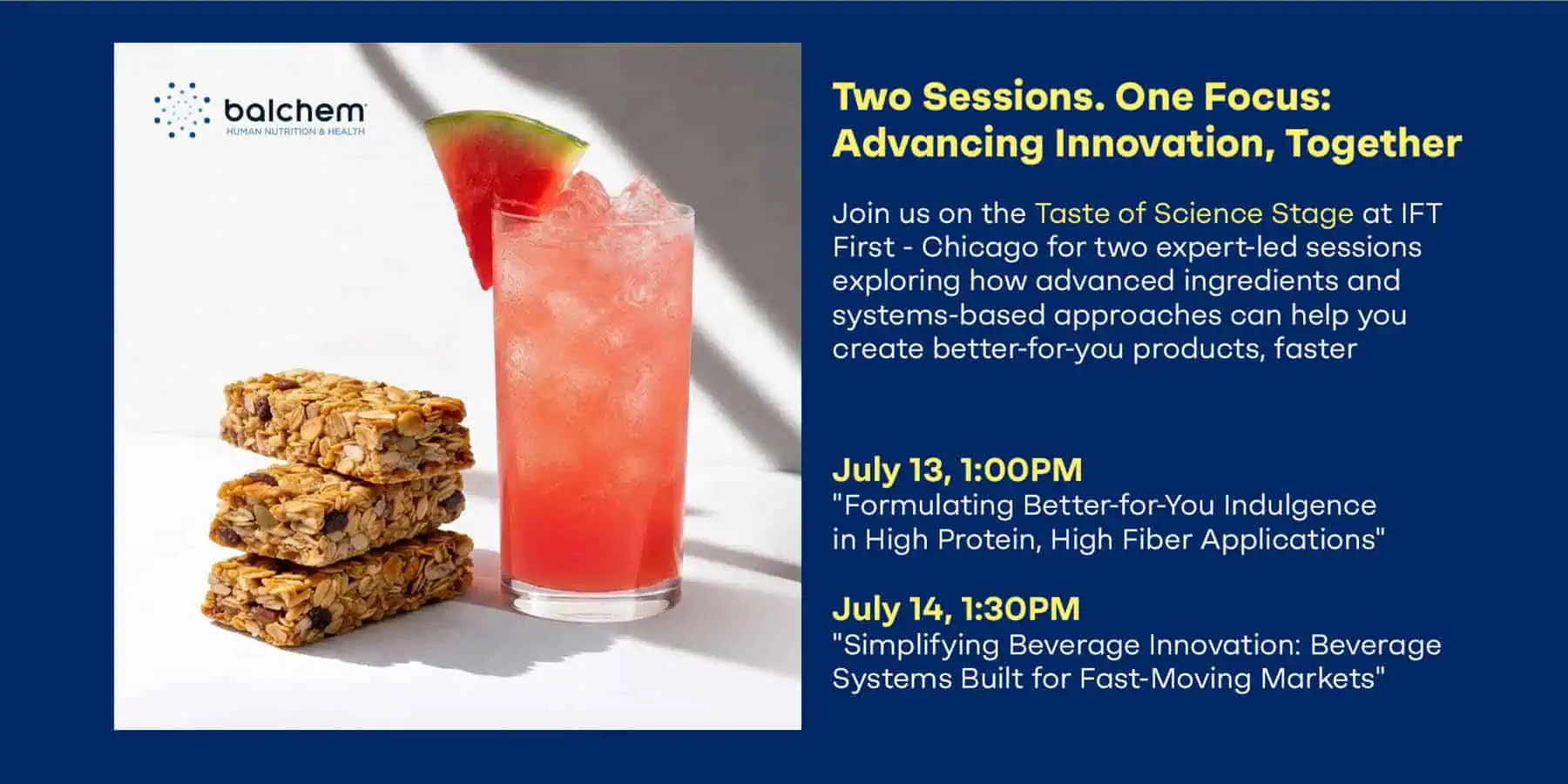 IFT First image, Two Sessions,One Focus: Advancing Nutrition Togeteher. Joing us on the Taste of Science Stage at IFT First - Chicago for two-expert-led sessions exploring how advanced ingredients and systems-based approaches can help you create better-for-you products, faster. july 13, 1:00pm "Formulating Better-for-you Indulgance in Hugh Protein, High Fiber Applications" July 14, 1:30pm "Simplifying Beverage Innovation: Beverage Systems Built for Fast-Moving Markets"